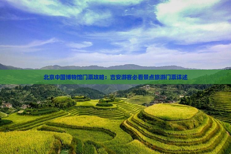 北京中国博物馆门票攻略：吉安游客必看景点旅游门票详述
