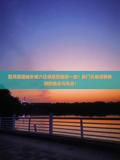 四月慕田峪长城六日游是否值得一去？热门长城游新体验的痛点与亮点！