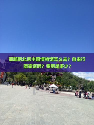 邯郸到北京中国博物馆怎么去？自由行团靠谱吗？费用是多少？