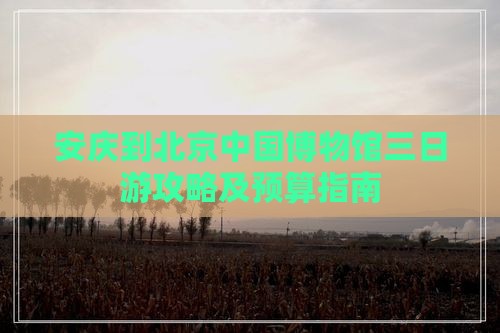 安庆到北京中国博物馆三日游攻略及预算指南
