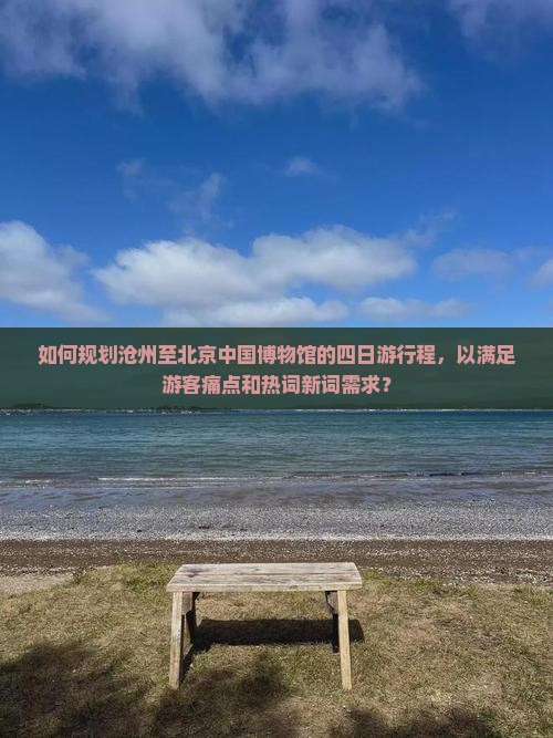 如何规划沧州至北京中国博物馆的四日游行程，以满足游客痛点和热词新词需求？