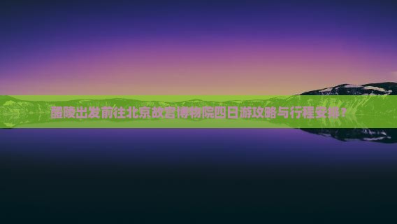 醴陵出发前往北京故宫博物院四日游攻略与行程安排？
