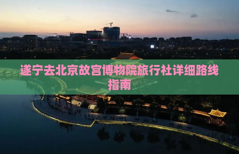 遂宁去北京故宫博物院旅行社详细路线指南