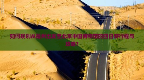 如何规划从福州出发至北京中国博物馆的四日游行程与攻略？