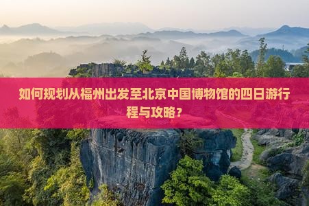 如何规划从福州出发至北京中国博物馆的四日游行程与攻略？