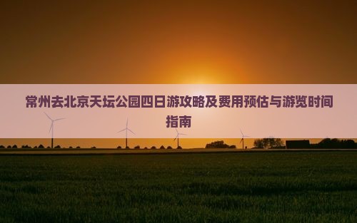 常州去北京天坛公园四日游攻略及费用预估与游览时间指南