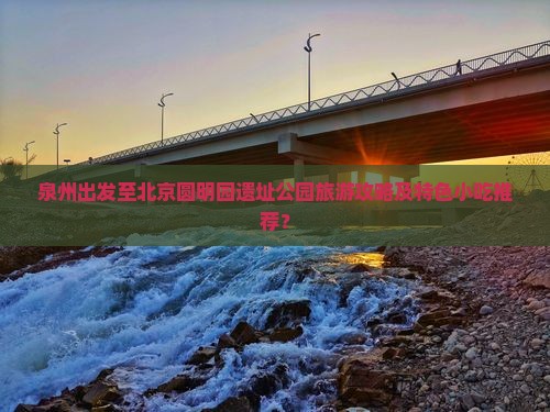 泉州出发至北京圆明园遗址公园旅游攻略及特色小吃推荐？