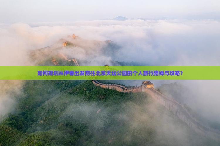 如何规划从伊春出发前往北京天坛公园的个人旅行路线与攻略？