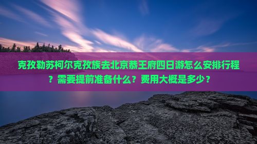 克孜勒苏柯尔克孜族去北京恭王府四日游怎么安排行程？需要提前准备什么？费用大概是多少？