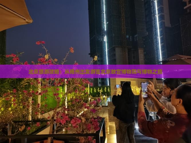 北京旅游攻略：从扬州出发游览北京故宫博物院与博物之旅