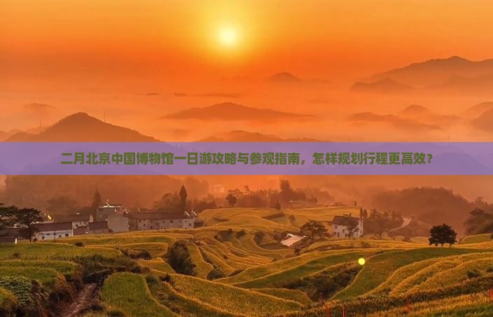 二月北京中国博物馆一日游攻略与参观指南，怎样规划行程更高效？