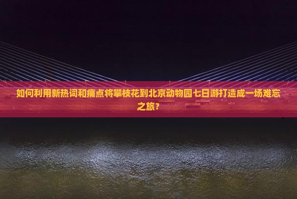 如何利用新热词和痛点将攀枝花到北京动物园七日游打造成一场难忘之旅？