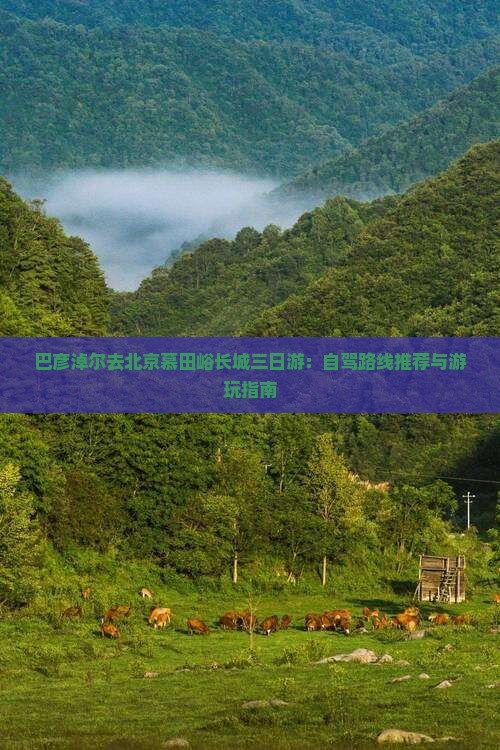 巴彦淖尔去北京慕田峪长城三日游：自驾路线推荐与游玩指南