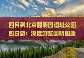 四月到北京圆明园遗址公园四日游：深度游览圆明园遗址公园景区讲解