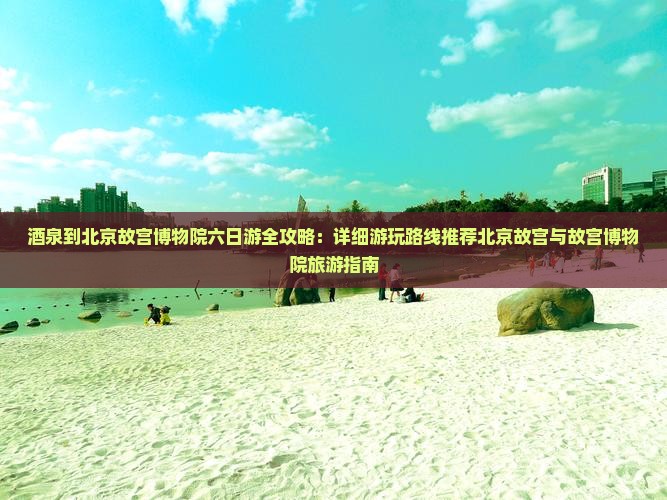 酒泉到北京故宫博物院六日游全攻略：详细游玩路线推荐北京故宫与故宫博物院旅游指南