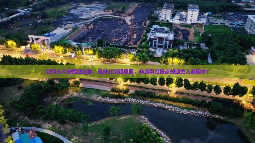 如何从六安便捷出发，直抵北京颐和园，畅游网红景点却避免人潮拥挤？