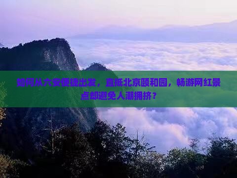 如何从六安便捷出发，直抵北京颐和园，畅游网红景点却避免人潮拥挤？