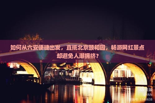 如何从六安便捷出发，直抵北京颐和园，畅游网红景点却避免人潮拥挤？