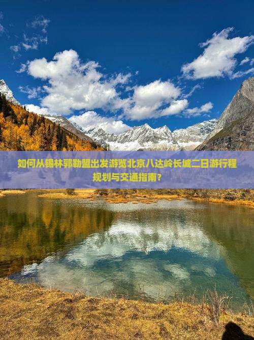 如何从锡林郭勒盟出发游览北京八达岭长城二日游行程规划与交通指南? 如何从锡林郭勒盟出发游览北京八达岭长城二日游行程规划与交通指南?