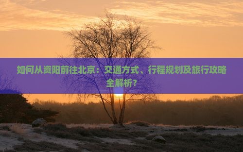 如何从资阳前往北京：交通方式、行程规划及旅行攻略全解析？