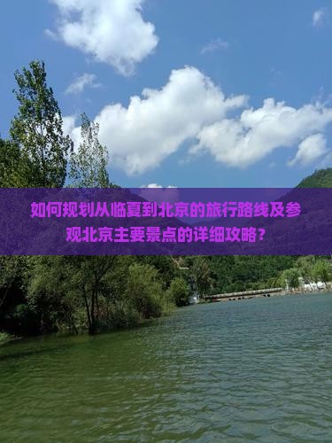 如何规划从临夏到北京的旅行路线及参观北京主要景点的详细攻略？