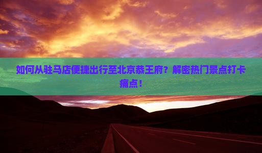如何从驻马店便捷出行至北京恭王府？解密热门景点打卡痛点！