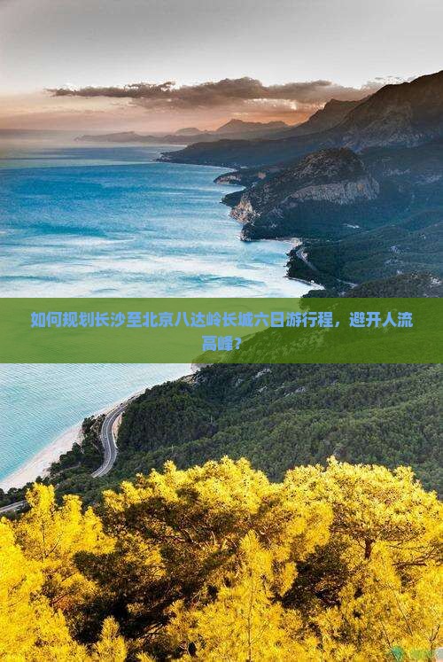 如何规划长沙至北京八达岭长城六日游行程，避开人流高峰？