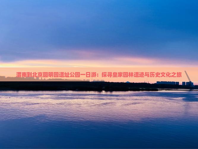 渭南到北京圆明园遗址公园一日游：探寻皇家园林遗迹与历史文化之旅