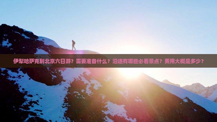 伊犁哈萨克到北京六日游？需要准备什么？沿途有哪些必看景点？费用大概是多少？