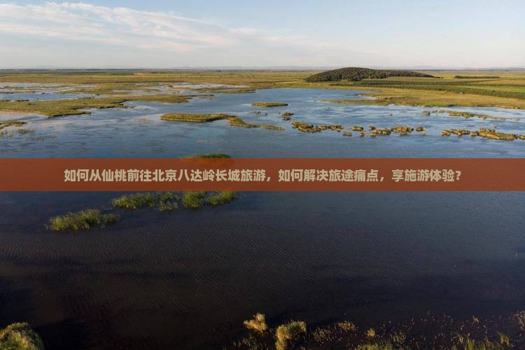 如何从仙桃前往北京八达岭长城旅游，如何解决旅途痛点，享施游体验？
