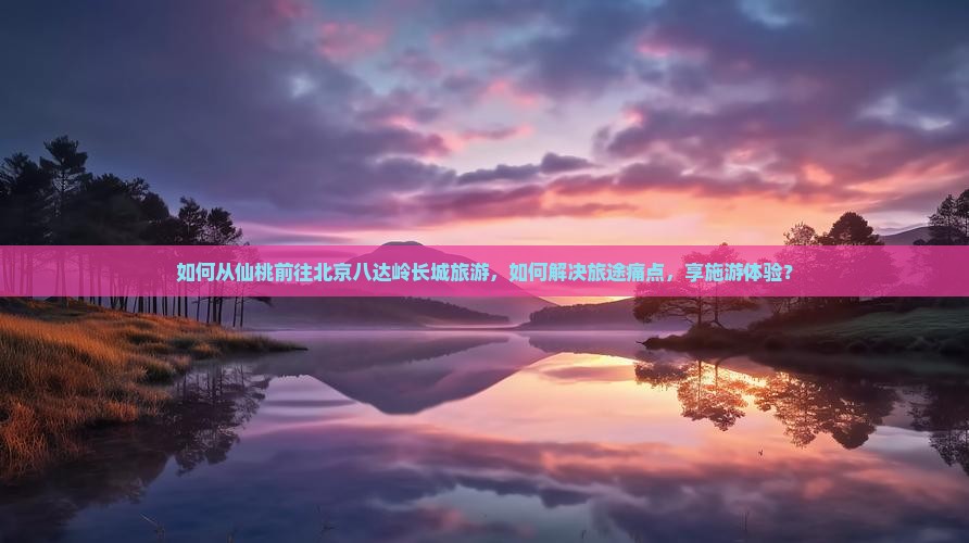 如何从仙桃前往北京八达岭长城旅游，如何解决旅途痛点，享施游体验？