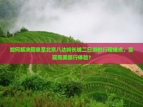 如何解决阳泉至北京八达岭长城二日游的行程痛点，实现完美旅行体验？