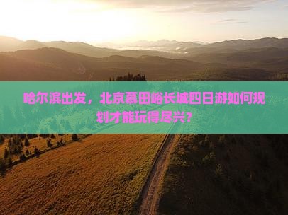 哈尔滨出发，北京慕田峪长城四日游如何规划才能玩得尽兴？