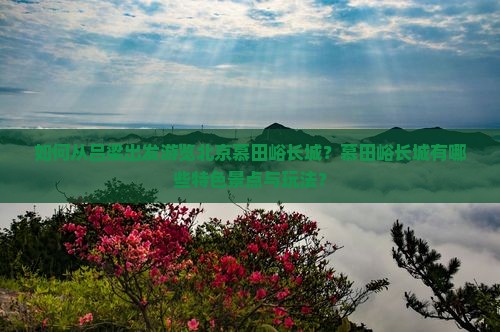 如何从吕梁出发游览北京慕田峪长城？慕田峪长城有哪些特色景点与玩法？