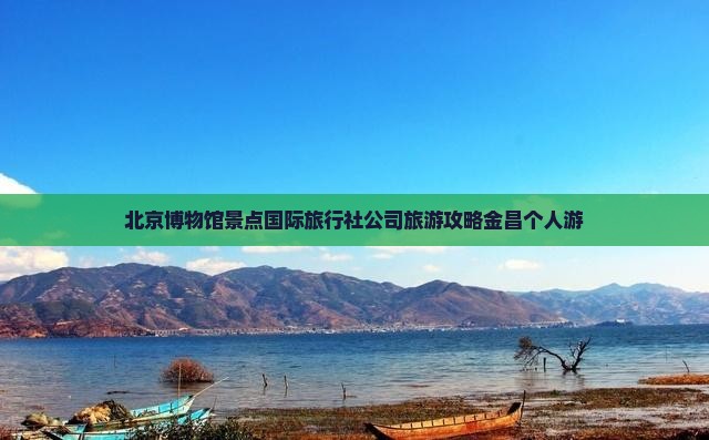 北京博物馆景点国际旅行社公司旅游攻略金昌个人游