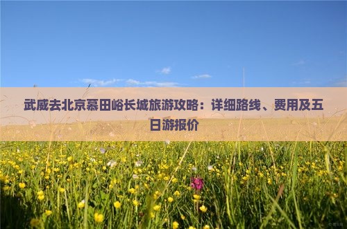 武威去北京慕田峪长城旅游攻略：详细路线、费用及五日游报价