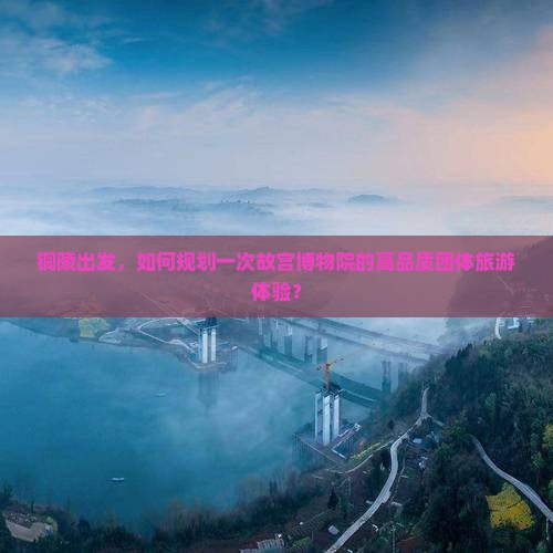 铜陵出发，如何规划一次故宫博物院的高品质团体旅游体验？