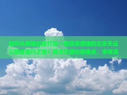 如何从桐城出发打造一趟舒适便捷的北京天坛公园自由行之旅？解决交通住宿痛点，享柿浸式历史文化体验。