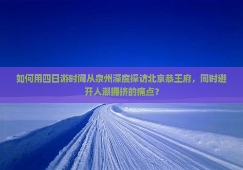 如何用四日游时间从泉州深度探访北京恭王府，同时避开人潮拥挤的痛点？
