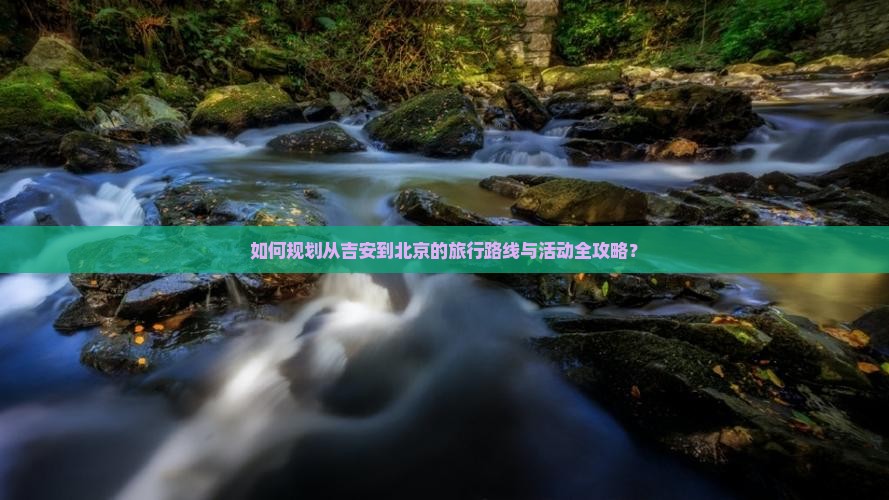如何规划从吉安到北京的旅行路线与活动全攻略？