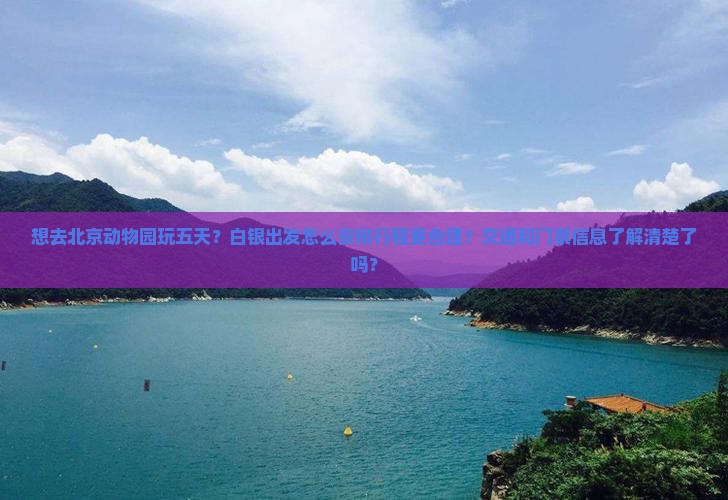 想去北京动物园玩五天？白银出发怎么安排行程更合理？交通和门票信息了解清楚了吗？