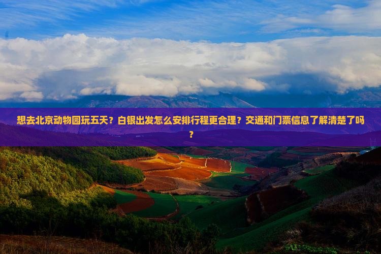 想去北京动物园玩五天？白银出发怎么安排行程更合理？交通和门票信息了解清楚了吗？