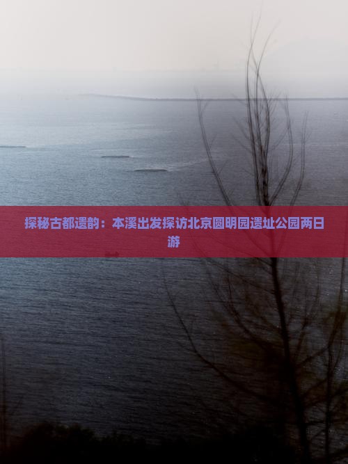 探秘古都遗韵：本溪出发探访北京圆明园遗址公园两日游
