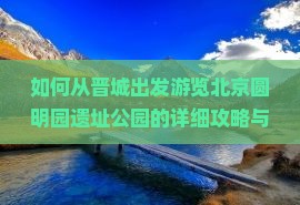 如何从晋城出发游览北京圆明园遗址公园的详细攻略与交通指南？