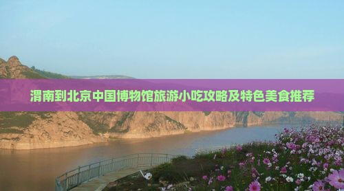 渭南到北京中国博物馆旅游小吃攻略及特色美食推荐