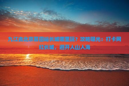九江去北京慕田峪长城哪里玩？攻略曝光：打卡网红长城，避开人山人海