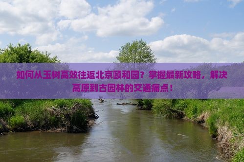 如何从玉树高效往返北京颐和园？掌握最新攻略，解决高原到古园林的交通痛点！