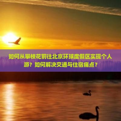 如何从攀枝花前往北京环球度假区实现个人游？如何解决交通与住宿痛点？