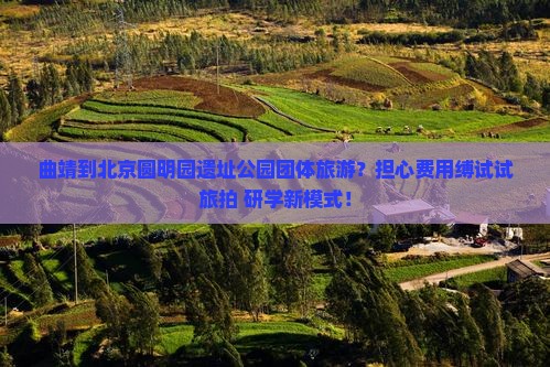 曲靖到北京圆明园遗址公园团体旅游？担心费用缚试试旅拍+研学新模式！