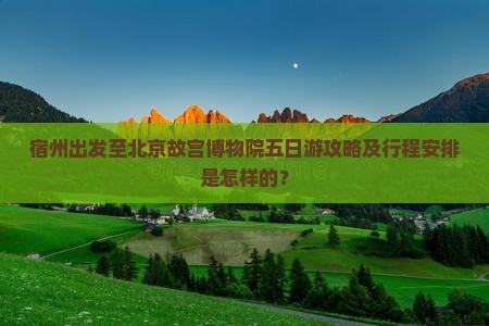 宿州出发至北京故宫博物院五日游攻略及行程安排是怎样的？